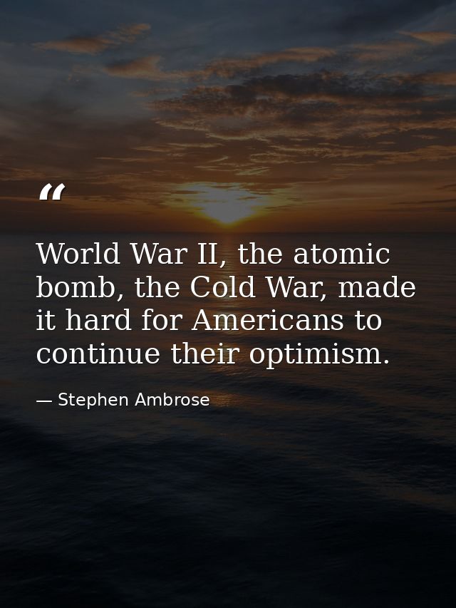 World War II, the atomic bomb, the Cold War, made it hard for Americans to continue their optimism. — Stephen Ambrose