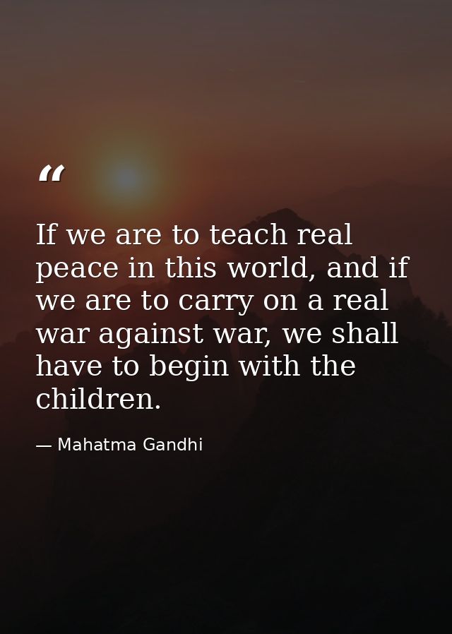 If we are to teach real peace in this world, and if we are to carry on a real war against war, we shall have to begin wi — Mahatma Gandhi