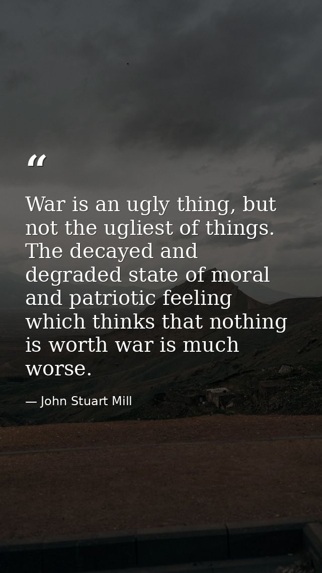 War is an ugly thing, but not the ugliest of things. The decayed and degraded state of moral and patriotic feeling which — John Stuart Mill