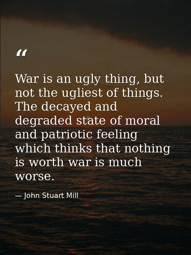 War is an ugly thing, but not the ugliest of things. The decayed and degraded state of moral and patriotic feeling which — John Stuart Mill