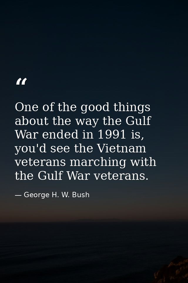 One of the good things about the way the Gulf War ended in 1991 is, you'd see the Vietnam veterans marching with the Gul — George H. W. Bush