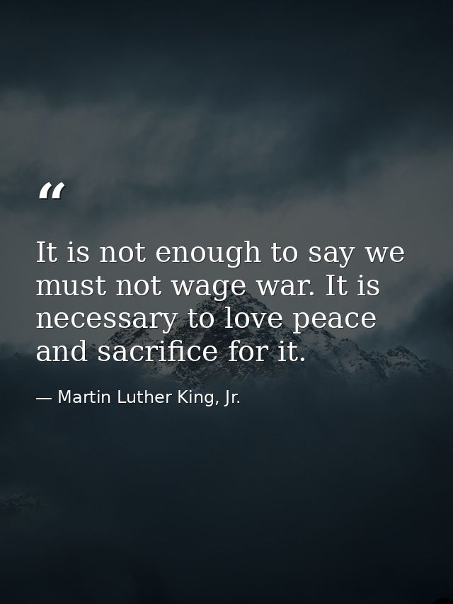 It is not enough to say we must not wage war. It is necessary to love peace and sacrifice for it. — Martin Luther King, Jr.