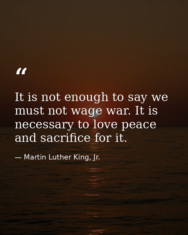 It is not enough to say we must not wage war. It is necessary to love peace and sacrifice for it. — Martin Luther King, Jr.