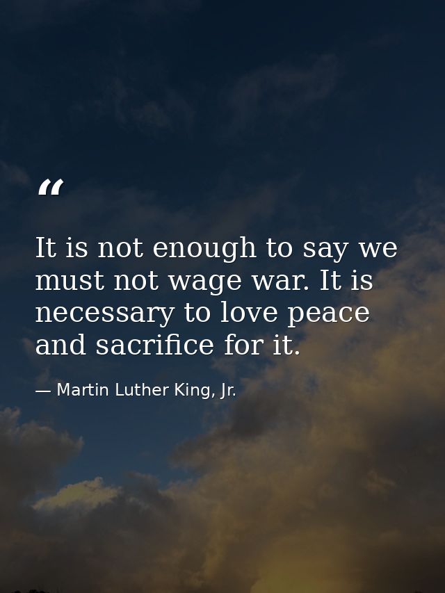 It is not enough to say we must not wage war. It is necessary to love peace and sacrifice for it. — Martin Luther King, Jr.