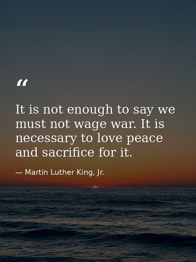 It is not enough to say we must not wage war. It is necessary to love peace and sacrifice for it. — Martin Luther King, Jr.