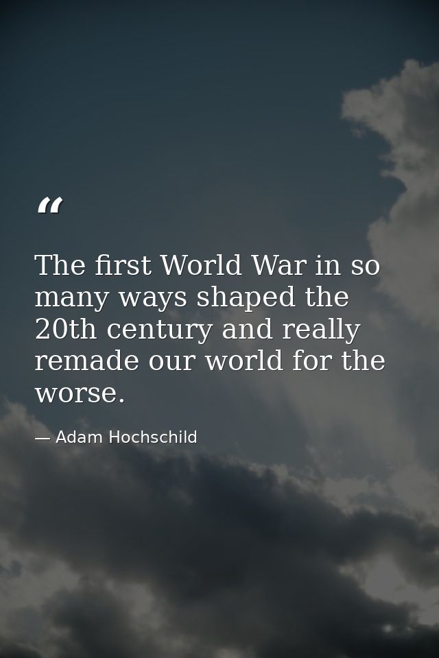 The first World War in so many ways shaped the 20th century and really remade our world for the worse. — Adam Hochschild