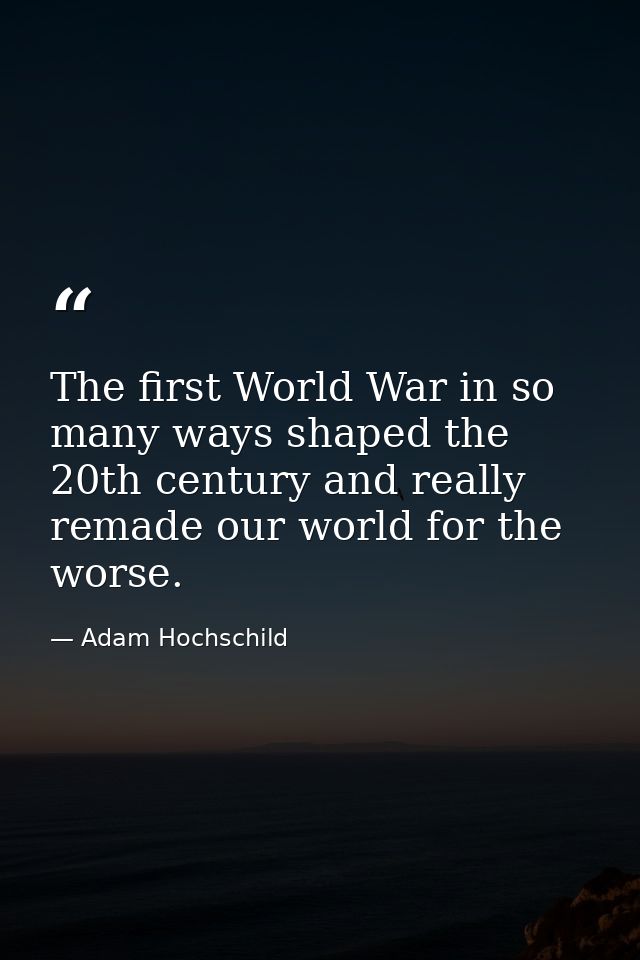 The first World War in so many ways shaped the 20th century and really remade our world for the worse. — Adam Hochschild