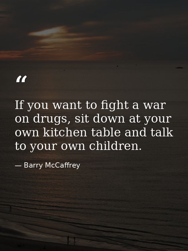If you want to fight a war on drugs, sit down at your own kitchen table and talk to your own children. — Barry McCaffrey