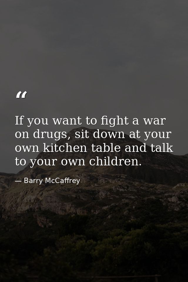 If you want to fight a war on drugs, sit down at your own kitchen table and talk to your own children. — Barry McCaffrey