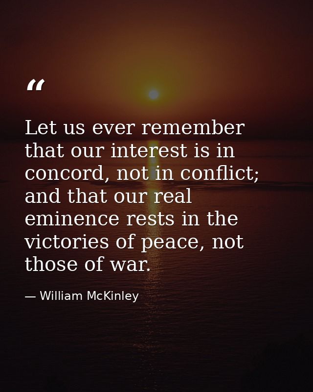 Let us ever remember that our interest is in concord, not in conflict; and that our real eminence rests in the victories — William McKinley