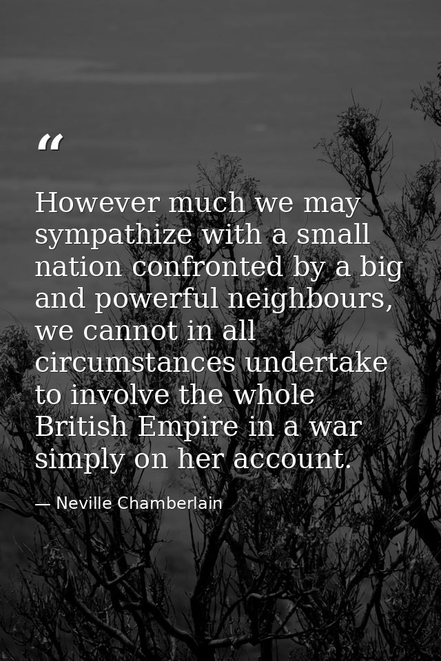 However much we may sympathize with a small nation confronted by a big and powerful neighbours, we cannot in all circums — Neville Chamberlain