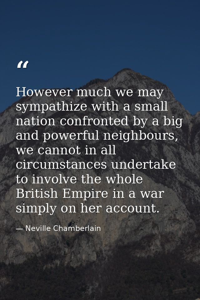 However much we may sympathize with a small nation confronted by a big and powerful neighbours, we cannot in all circums — Neville Chamberlain