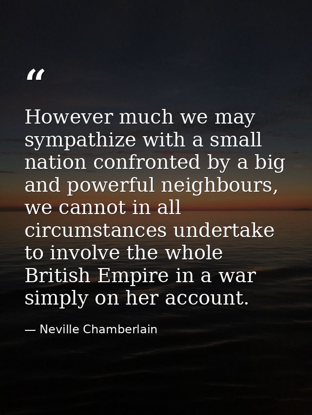 However much we may sympathize with a small nation confronted by a big and powerful neighbours, we cannot in all circums — Neville Chamberlain