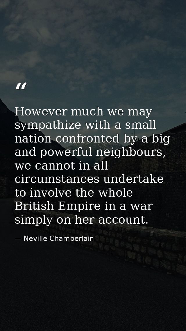 However much we may sympathize with a small nation confronted by a big and powerful neighbours, we cannot in all circums — Neville Chamberlain