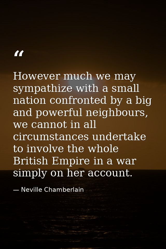 However much we may sympathize with a small nation confronted by a big and powerful neighbours, we cannot in all circums — Neville Chamberlain