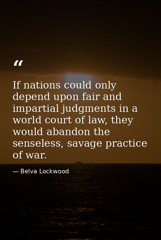 If nations could only depend upon fair and impartial judgments in a world court of law, they would abandon the senseless — Belva Lockwood