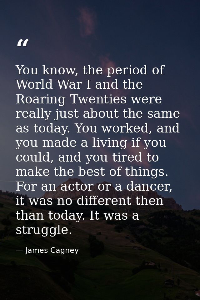 You know, the period of World War I and the Roaring Twenties were really just about the same as today. You worked, and y — James Cagney