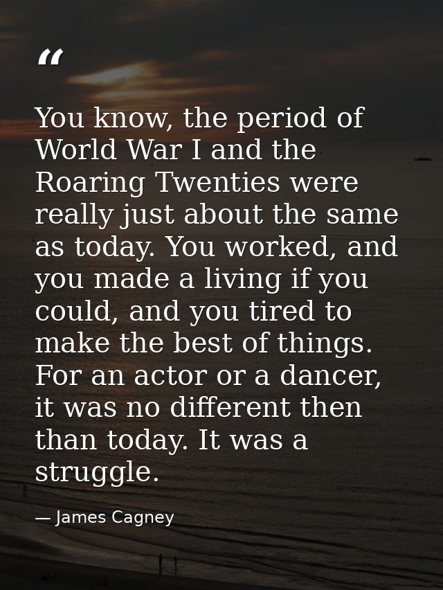 You know, the period of World War I and the Roaring Twenties were really just about the same as today. You worked, and y — James Cagney