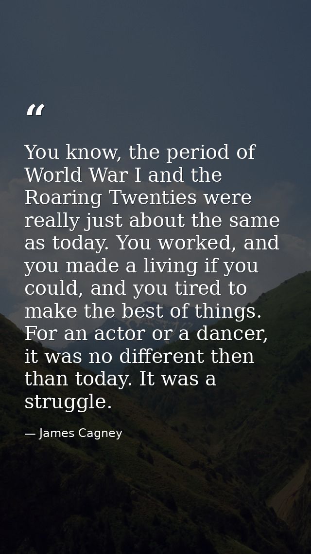 You know, the period of World War I and the Roaring Twenties were really just about the same as today. You worked, and y — James Cagney