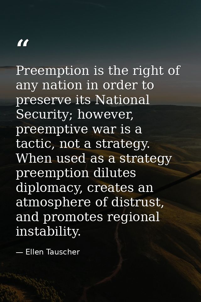 Preemption is the right of any nation in order to preserve its National Security; however, preemptive war is a tactic, n — Ellen Tauscher