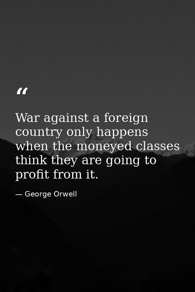 War against a foreign country only happens when the moneyed classes think they are going to profit from it. — George Orwell