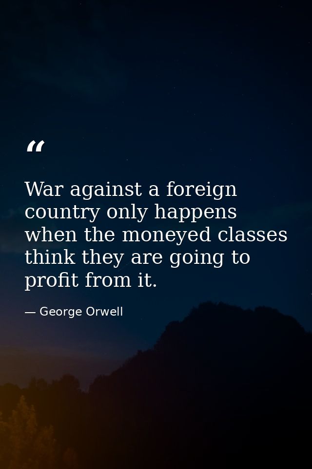 War against a foreign country only happens when the moneyed classes think they are going to profit from it. — George Orwell