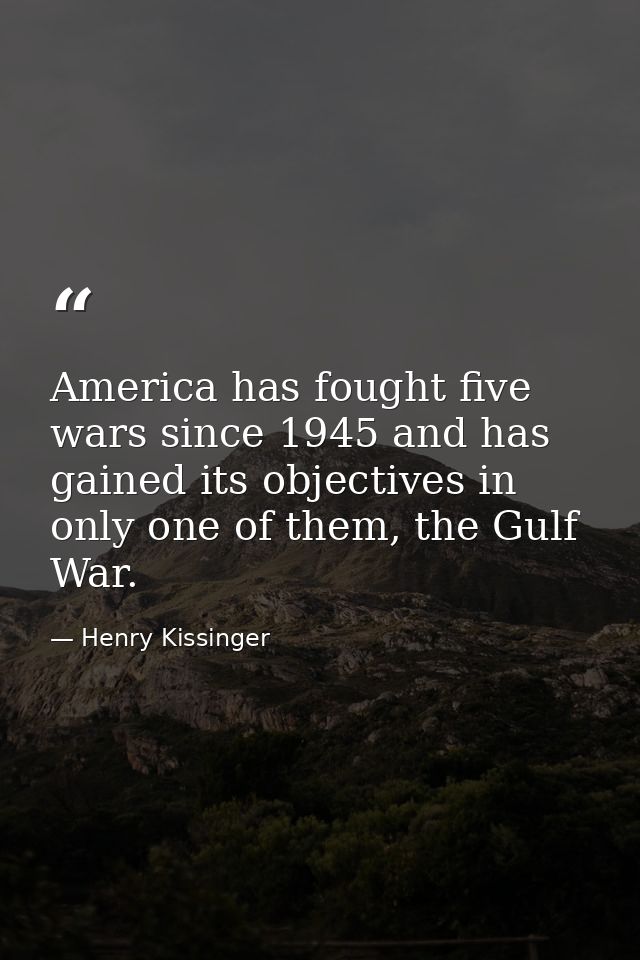 America has fought five wars since 1945 and has gained its objectives in only one of them, the Gulf War. — Henry Kissinger