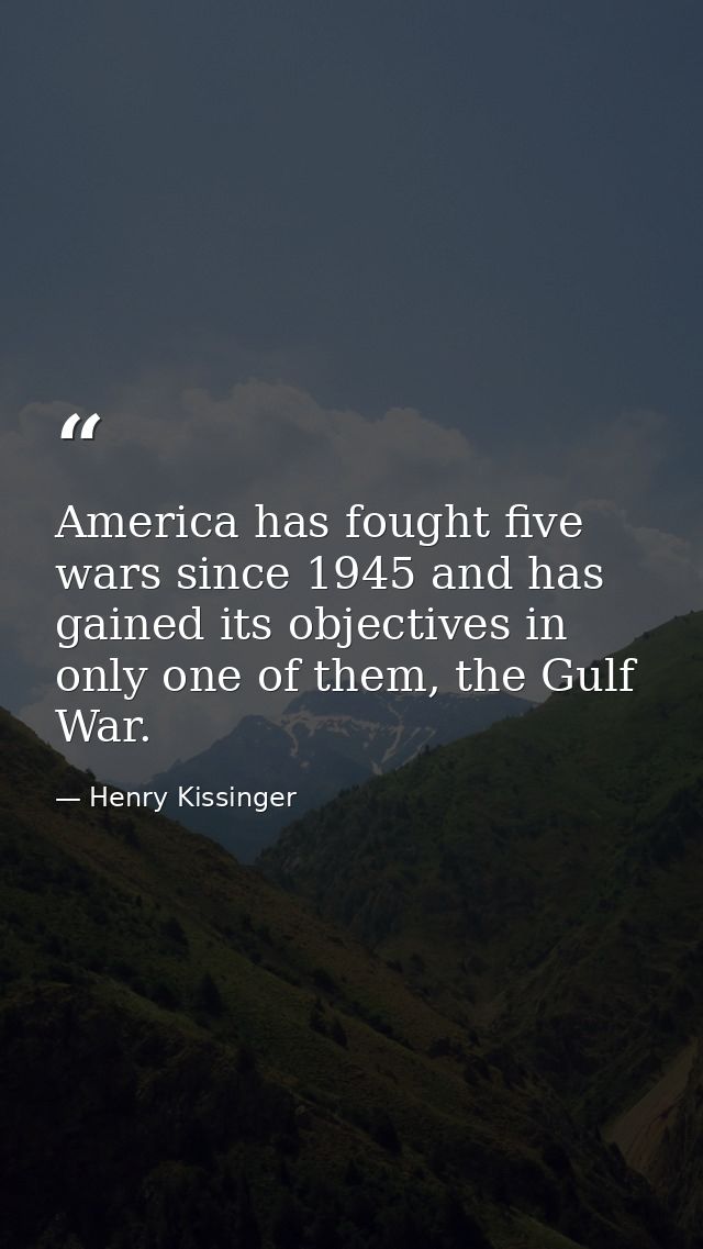 America has fought five wars since 1945 and has gained its objectives in only one of them, the Gulf War. — Henry Kissinger