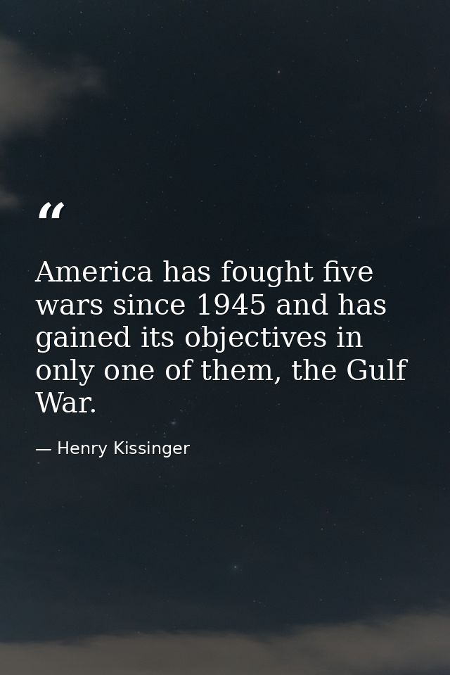 America has fought five wars since 1945 and has gained its objectives in only one of them, the Gulf War. — Henry Kissinger
