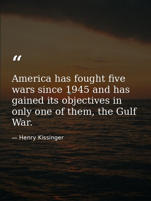 America has fought five wars since 1945 and has gained its objectives in only one of them, the Gulf War. — Henry Kissinger
