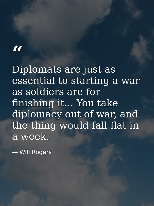Diplomats are just as essential to starting a war as soldiers are for finishing it... You take diplomacy out of war, and — Will Rogers