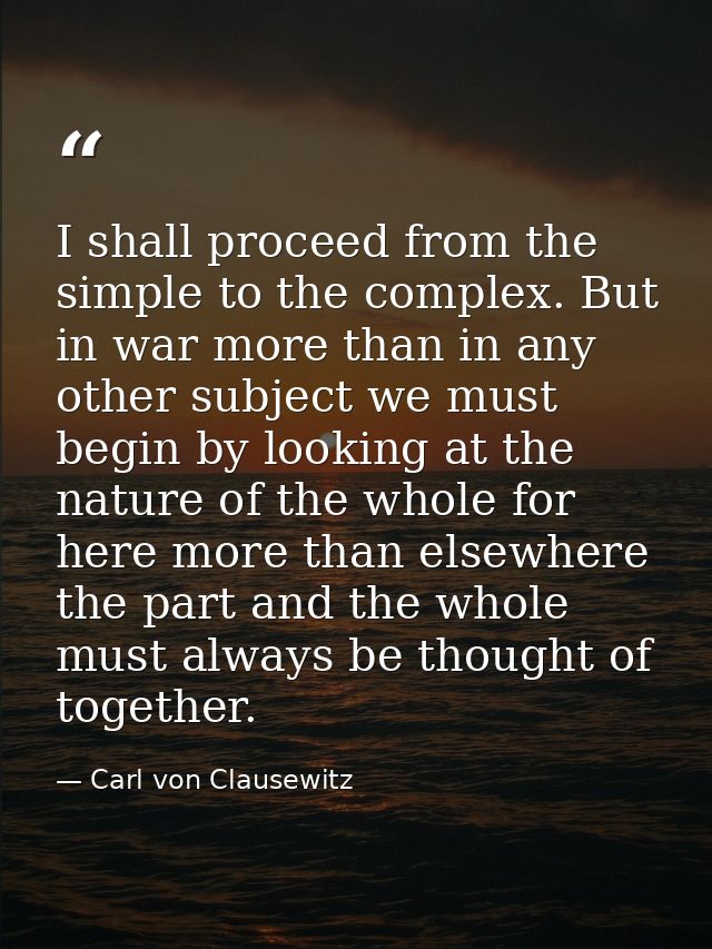 I shall proceed from the simple to the complex. But in war more than in any other subject we must begin by looking at th — Carl von Clausewitz