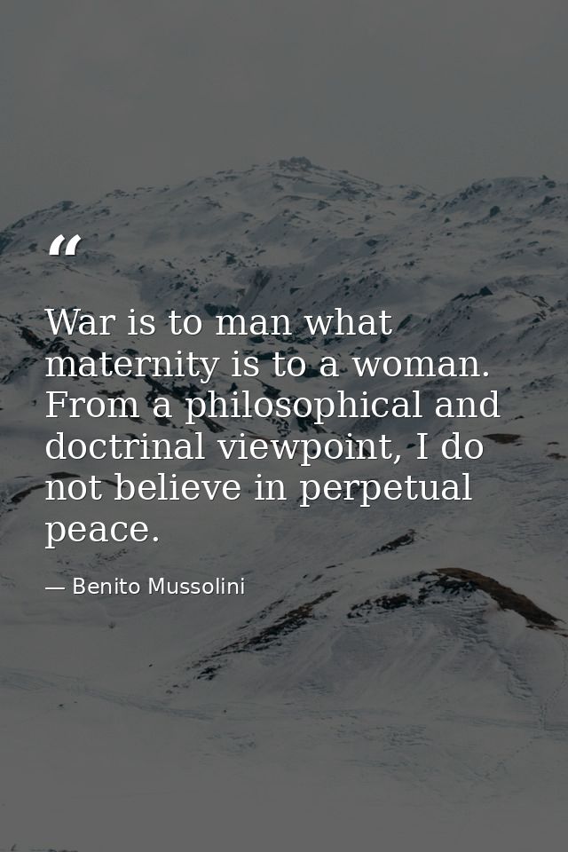 War is to man what maternity is to a woman. From a philosophical and doctrinal viewpoint, I do not believe in perpetual  — Benito Mussolini