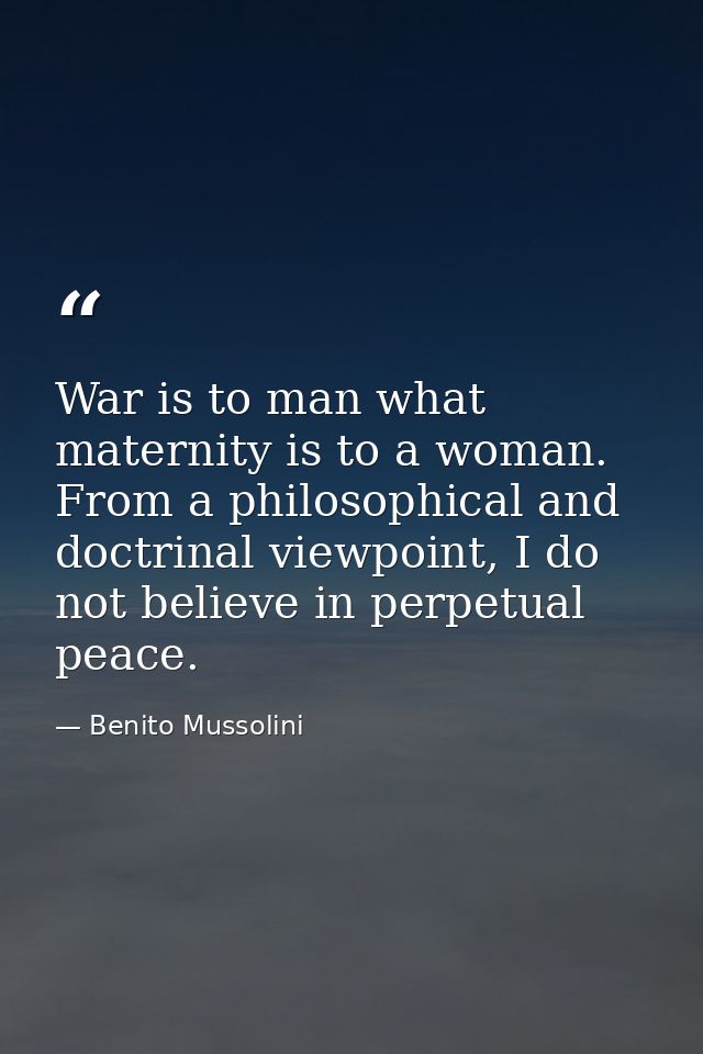 War is to man what maternity is to a woman. From a philosophical and doctrinal viewpoint, I do not believe in perpetual  — Benito Mussolini