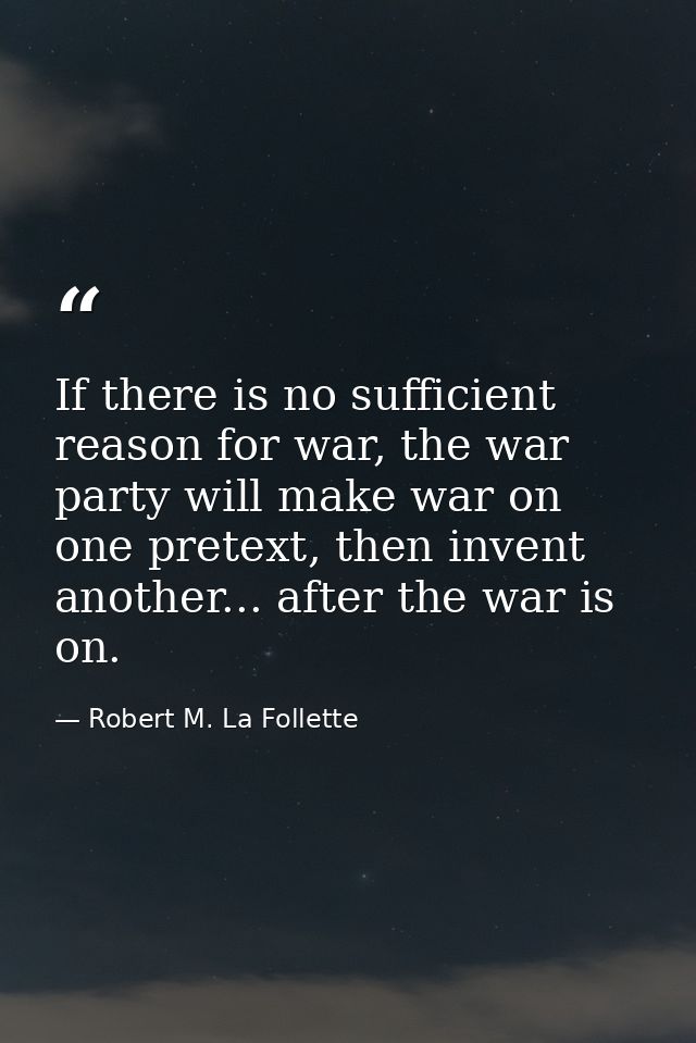 If there is no sufficient reason for war, the war party will make war on one pretext, then invent another... after the w — Robert M. La Follette