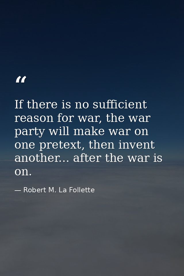 If there is no sufficient reason for war, the war party will make war on one pretext, then invent another... after the w — Robert M. La Follette