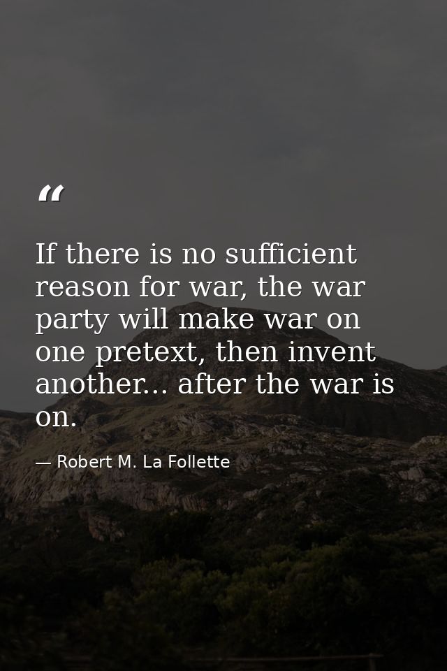 If there is no sufficient reason for war, the war party will make war on one pretext, then invent another... after the w — Robert M. La Follette