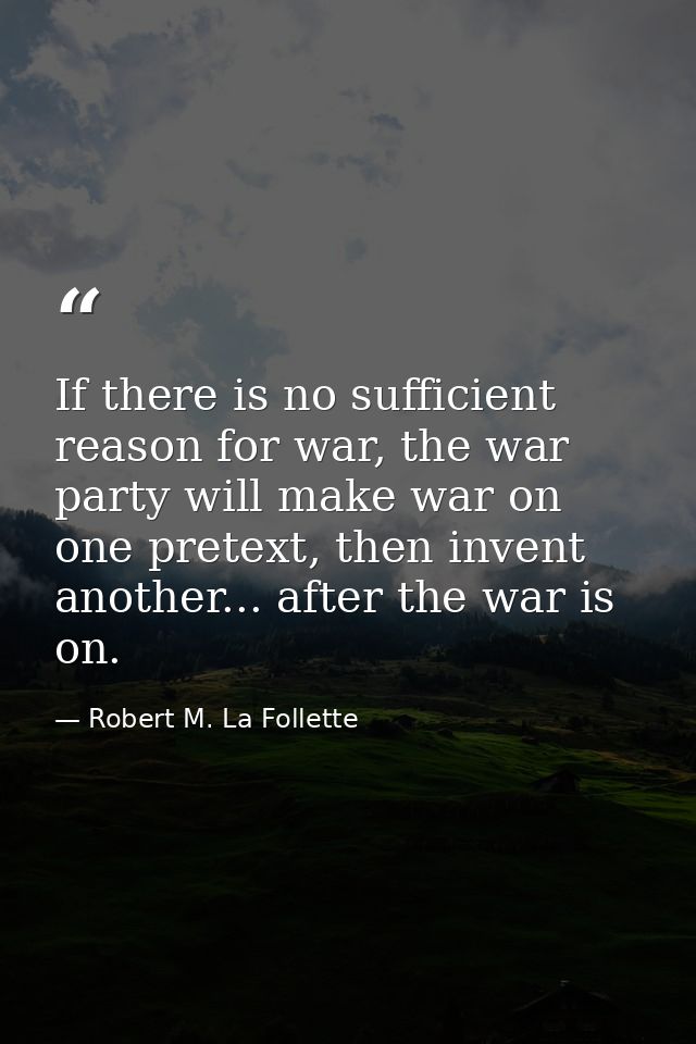 If there is no sufficient reason for war, the war party will make war on one pretext, then invent another... after the w — Robert M. La Follette