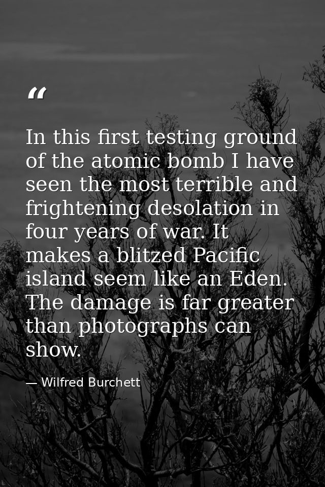 In this first testing ground of the atomic bomb I have seen the most terrible and frightening desolation in four years o — Wilfred Burchett