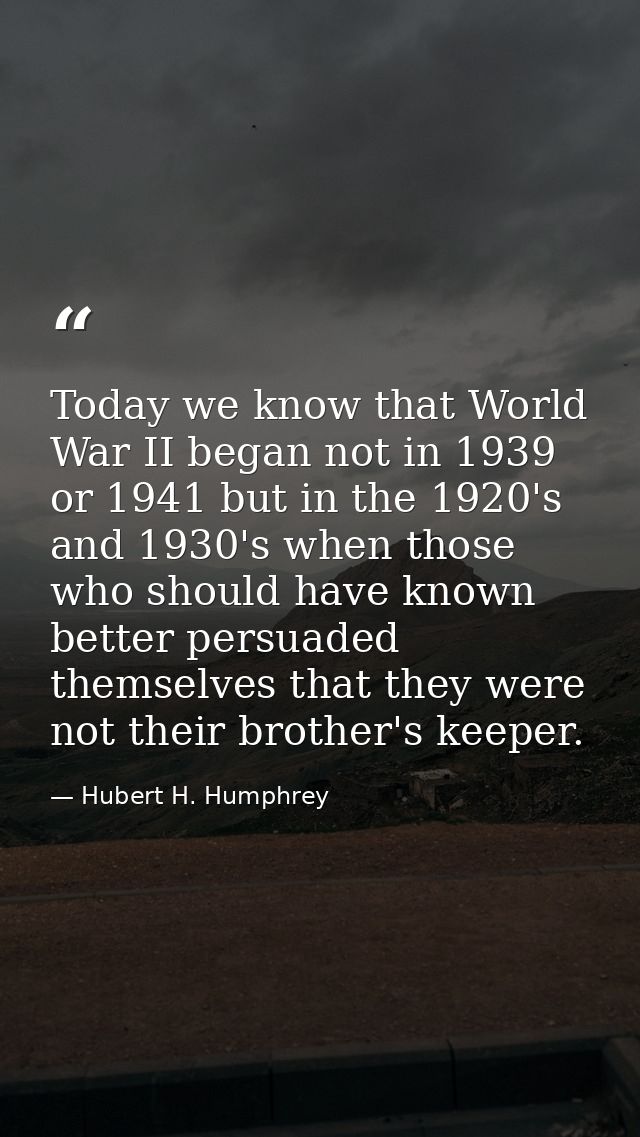 Today we know that World War II began not in 1939 or 1941 but in the 1920's and 1930's when those who should have known  — Hubert H. Humphrey