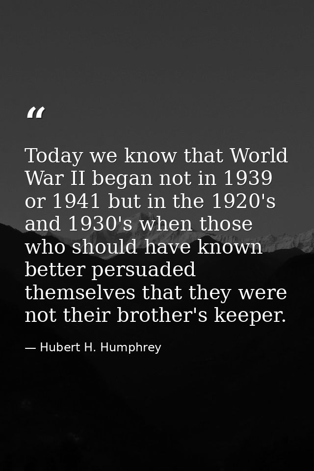 Today we know that World War II began not in 1939 or 1941 but in the 1920's and 1930's when those who should have known  — Hubert H. Humphrey