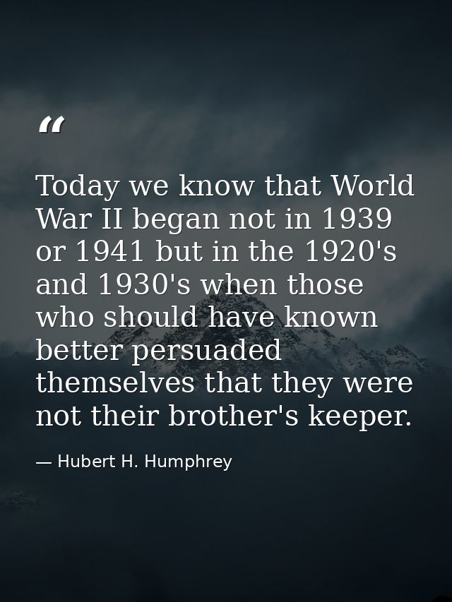 Today we know that World War II began not in 1939 or 1941 but in the 1920's and 1930's when those who should have known  — Hubert H. Humphrey