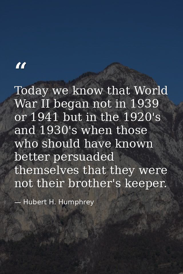 Today we know that World War II began not in 1939 or 1941 but in the 1920's and 1930's when those who should have known  — Hubert H. Humphrey
