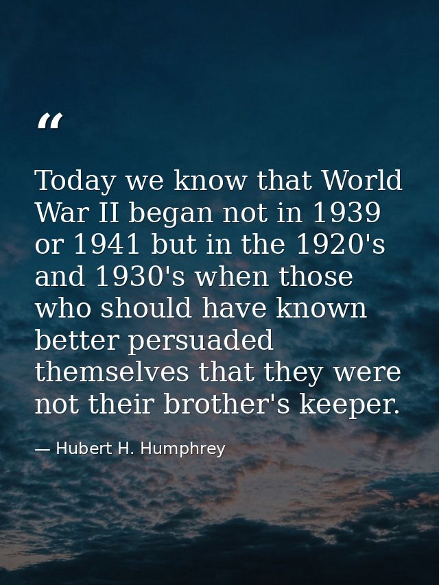 Today we know that World War II began not in 1939 or 1941 but in the 1920's and 1930's when those who should have known  — Hubert H. Humphrey