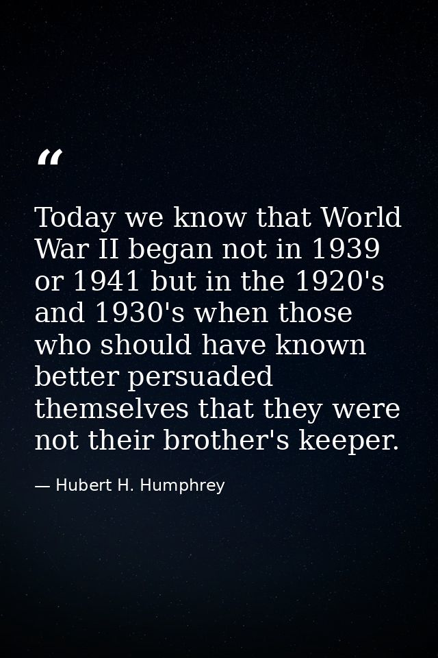 Today we know that World War II began not in 1939 or 1941 but in the 1920's and 1930's when those who should have known  — Hubert H. Humphrey