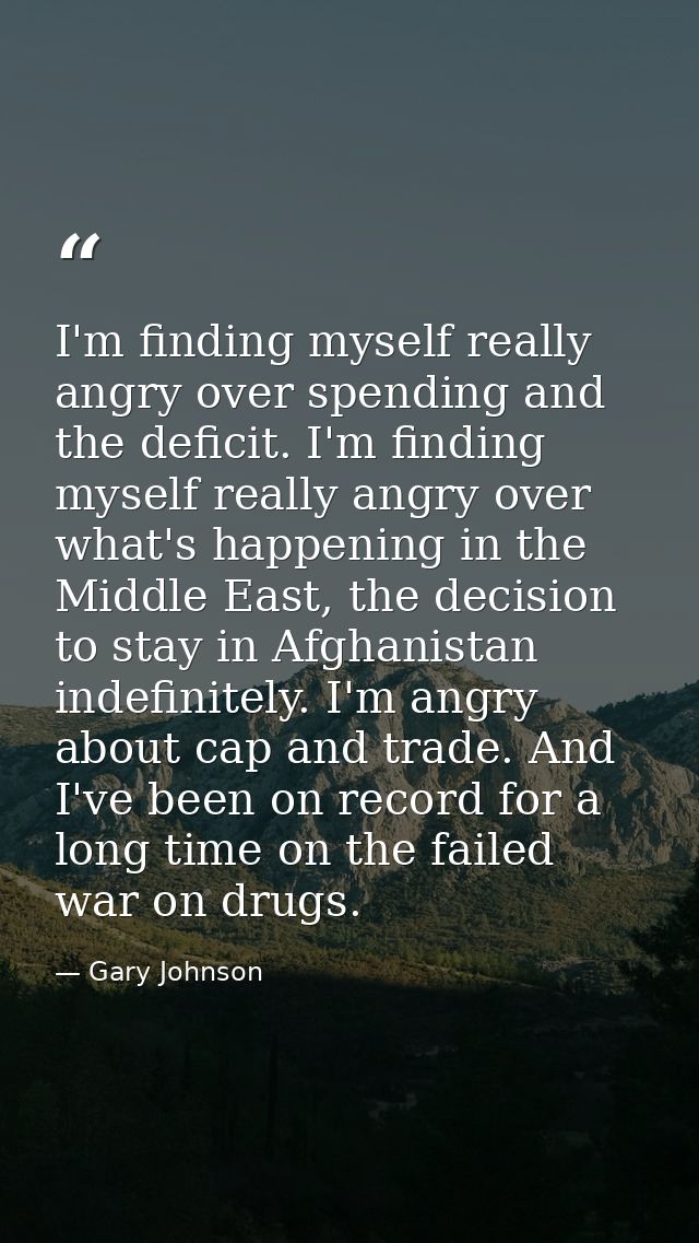 I'm finding myself really angry over spending and the deficit. I'm finding myself really angry over what's happening in  — Gary Johnson