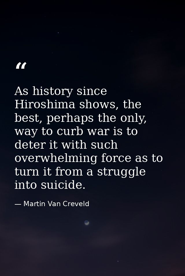 As history since Hiroshima shows, the best, perhaps the only, way to curb war is to deter it with such overwhelming forc — Martin Van Creveld