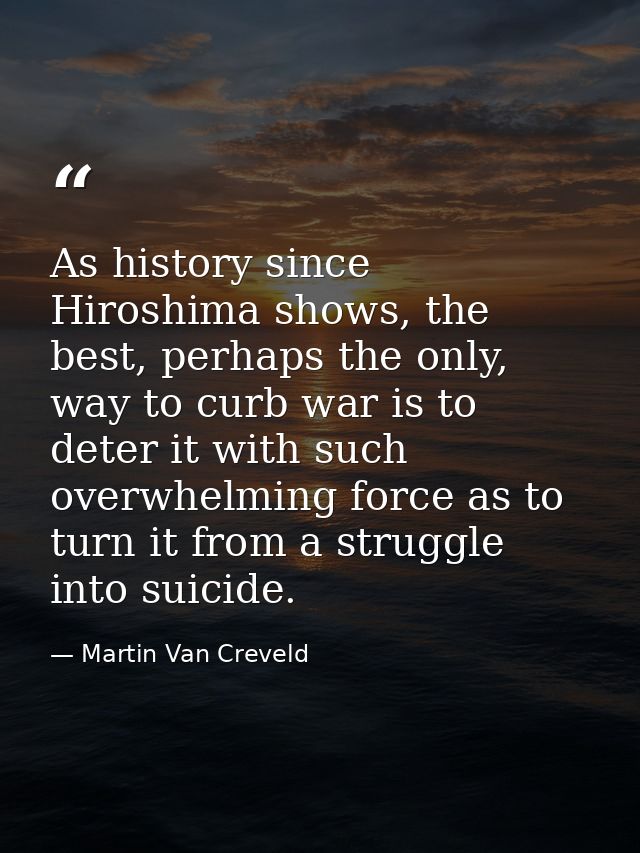 As history since Hiroshima shows, the best, perhaps the only, way to curb war is to deter it with such overwhelming forc — Martin Van Creveld