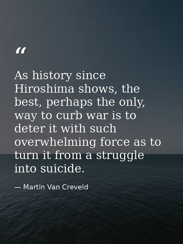 As history since Hiroshima shows, the best, perhaps the only, way to curb war is to deter it with such overwhelming forc — Martin Van Creveld