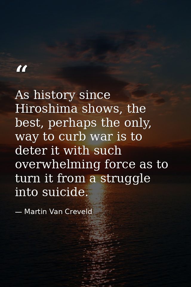 As history since Hiroshima shows, the best, perhaps the only, way to curb war is to deter it with such overwhelming forc — Martin Van Creveld